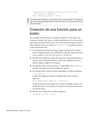 248 ActionScript: creación de scripts
//Inicializar el documento para ocultar el clip de
película de la pantalla
this.screen_mc._visible = false;
Creación de una función para un
botón
Un comando de ActionScript se denomina función. Una función es un
script que se puede crear una vez y utilizar repetidamente en un documento
para realizar una determinada tarea. Va a crear una función que hace que el
clip de película screen_mc aparezca (visible = true) cuando el usuario
suelte el botón del ratón.
1. En el panel Script del panel Acciones, haga clic después de la última
línea de código, presione Intro (Windows) o Retorno (Macintosh) dos
veces y escriba //función para mostrar animación
2. Presione Intro o Retorno y haga clic en Insertar una ruta de destino, en
la parte superior del panel Acciones. Seleccione onButton_btn en el
árbol jerárquico y haga clic en Aceptar.
3. En el panel Script, escriba un punto (.) y haga doble clic en onRelease
de la lista de sugerencias para el código que aparece.
4. En el panel Script, presione la barra espaciadora y escriba lo siguiente:
= function(){
La línea del código que acaba de completar debe tener el aspecto
siguiente:
this.onButton_btn.onRelease = function(){
Ya sabe cómo seleccionar objetos en el cuadro de diálogo Insertar ruta
de destino; ahora va a introducir los nombres de instancia directamente
en el panel Script.
5. Presione Intro o Retorno y escriba lo siguiente:
screen_mc._visible = true;
NOTA
Si el texto del comentario ocupa varias líneas, puede utilizar /* en lugar de
las dos barras diagonales del inicio del comentario y */ para indicar el final
del comentario.
 