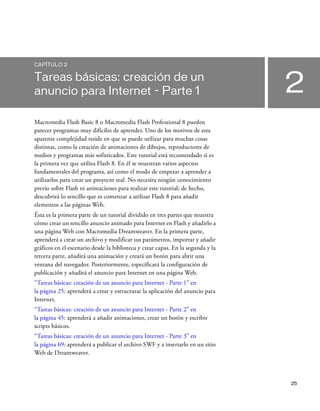 25
2
CAPÍTULO 2
Tareas básicas: creación de un
anuncio para Internet - Parte 1
Macromedia Flash Basic 8 o Macromedia Flash Professional 8 pueden
parecer programas muy difíciles de aprender. Uno de los motivos de esta
aparente complejidad reside en que se puede utilizar para muchas cosas
distintas, como la creación de animaciones de dibujos, reproductores de
medios y programas más sofisticados. Este tutorial está recomendado si es
la primera vez que utiliza Flash 8. En él se muestran varios aspectos
fundamentales del programa, así como el modo de empezar a aprender a
utilizarlos para crear un proyecto real. No necesita ningún conocimiento
previo sobre Flash ni animaciones para realizar este tutorial; de hecho,
descubrirá lo sencillo que es comenzar a utilizar Flash 8 para añadir
elementos a las páginas Web.
Ésta es la primera parte de un tutorial dividido en tres partes que muestra
cómo crear un sencillo anuncio animado para Internet en Flash y añadirlo a
una página Web con Macromedia Dreamweaver. En la primera parte,
aprenderá a crear un archivo y modificar sus parámetros, importar y añadir
gráficos en el escenario desde la biblioteca y crear capas. En la segunda y la
tercera parte, añadirá una animación y creará un botón para abrir una
ventana del navegador. Posteriormente, especificará la configuración de
publicación y añadirá el anuncio para Internet en una página Web.
“Tareas básicas: creación de un anuncio para Internet - Parte 1” en
la página 25: aprenderá a crear y estructurar la aplicación del anuncio para
Internet.
“Tareas básicas: creación de un anuncio para Internet - Parte 2” en
la página 45: aprenderá a añadir animaciones, crear un botón y escribir
scripts básicos.
“Tareas básicas: creación de un anuncio para Internet - Parte 3” en
la página 69: aprenderá a publicar el archivo SWF y a insertarlo en un sitio
Web de Dreamweaver.
 