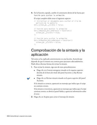 250 ActionScript: creación de scripts
5. En la función copiada, cambie el comentario detrás de las barras por
función para ocultar la animación.
El script completo debe tener el siguiente aspecto:
// Inicializar el documento para ocultar el clip de
película de la pantalla
this.screen_mc._visible = false;
// función para mostrar la animación
this.onButton_btn.onRelease = function(){
screen_mc._visible = true;
};
// función para ocultar la animación
this.offButton_btn.onRelease = function(){
screen_mc._visible = false;
};
Comprobación de la sintaxis y la
aplicación
Tal como se ha explicado anteriormente en esta lección, ActionScript
depende de que la sintaxis sea correcta para ejecutarse adecuadamente.
Flash ofrece diversas formas de revisar la sintaxis.
1. Para revisar la sintaxis, siga uno de estos procedimientos:
■ Haga clic en el menú emergente situado en la esquina superior
derecha de la barra de título del panel Acciones y elija Revisar
sintaxis.
■ Haga clic en Revisar sintaxis situado en la parte superior del panel
Acciones.
Si la sintaxis es correcta, aparecerá un mensaje que indica que el script
no contiene errores.
Si la sintaxis es incorrecta, aparecerá un mensaje que indica que el script
contiene errores; se abrirá el panel Salida y aparecerá información sobre
el error.
2. Haga clic en Aceptar para cerrar el mensaje de sintaxis.
 