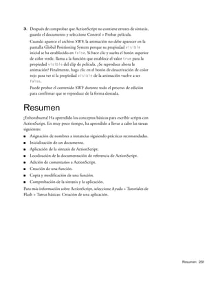 Resumen 251
3. Después de comprobar que ActionScript no contiene errores de sintaxis,
guarde el documento y seleccione Control > Probar película.
Cuando aparece el archivo SWF, la animación no debe aparecer en la
pantalla Global Positioning System porque su propiedad visible
inicial se ha establecido en false. Si hace clic y suelta el botón superior
de color verde, llama a la función que establece el valor true para la
propiedad visible del clip de película. ¿Se reproduce ahora la
animación? Finalmente, haga clic en el botón de desactivación de color
rojo para ver si la propiedad visible de la animación vuelve a ser
false.
Puede probar el contenido SWF durante todo el proceso de edición
para confirmar que se reproduce de la forma deseada.
Resumen
¡Enhorabuena! Ha aprendido los conceptos básicos para escribir scripts con
ActionScript. En muy poco tiempo, ha aprendido a llevar a cabo las tareas
siguientes:
■ Asignación de nombres a instancias siguiendo prácticas recomendadas.
■ Inicialización de un documento.
■ Aplicación de la sintaxis de ActionScript.
■ Localización de la documentación de referencia de ActionScript.
■ Adición de comentarios a ActionScript.
■ Creación de una función.
■ Copia y modificación de una función.
■ Comprobación de la sintaxis y la aplicación.
Para más información sobre ActionScript, seleccione Ayuda > Tutoriales de
Flash > Tareas básicas: Creación de una aplicación.
 
