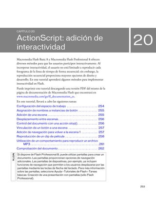 253
20
CAPÍTULO 20
ActionScript: adición de
interactividad
Macromedia Flash Basic 8 y Macromedia Flash Professional 8 ofrecen
diversos métodos para que los usuarios participen interactivamente. Al
incorporar interactividad, el usuario no está limitado a reproducir cada
fotograma de la línea de tiempo de forma secuencial; sin embargo, la
reproducción secuencial proporciona mayores opciones de diseño y
desarrollo. En este tutorial aprenderá algunos métodos para implementar
interactividad en Flash.
Puede imprimir este tutorial descargando una versión PDF del mismo de la
página de documentación de Macromedia Flash que encontrará en
www.macromedia.com/go/fl_documentation_es.
En este tutorial, llevará a cabo las siguientes tareas:
Configuración del espacio de trabajo . . . . . . . . . . . . . . . . . . . . . 254
Asignación de nombres a instancias de botón . . . . . . . . . . . . . 255
Adición de una escena . . . . . . . . . . . . . . . . . . . . . . . . . . . . . . . . . . 255
Desplazamiento entre escenas. . . . . . . . . . . . . . . . . . . . . . . . . . . 256
Control del documento con una acción stop(). . . . . . . . . . . . . . 256
Vinculación de un botón a una escena . . . . . . . . . . . . . . . . . . . . 257
Adición de navegación para volver a la escena 1 . . . . . . . . . . . 257
Reproducción de un clip de película . . . . . . . . . . . . . . . . . . . . . . 258
Utilización de un comportamiento para reproducir un archivo
MP3 . . . . . . . . . . . . . . . . . . . . . . . . . . . . . . . . . . . . . . . . . . . . . . . 261
Comprobación del documento . . . . . . . . . . . . . . . . . . . . . . . . . . . 262
NOTA
Si dispone de Flash Professional 8, puede utilizar pantallas para crear un
documento. Las pantallas proporcionan opciones de navegación
adicionales. Las pantallas de diapositivas, por ejemplo, ya incluyen
funciones de navegación que permiten a los usuarios desplazarse por las
pantallas mediante las teclas de flecha del teclado. Para más información
sobre las pantallas, seleccione Ayuda > Tutoriales de Flash > Tareas
básicas: Creación de una presentación con pantallas (sólo Flash
Professional).
 