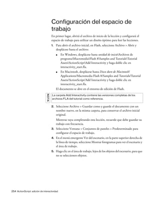 254 ActionScript: adición de interactividad
Configuración del espacio de
trabajo
En primer lugar, abrirá el archivo de inicio de la lección y configurará el
espacio de trabajo para utilizar un diseño óptimo para leer las lecciones.
1. Para abrir el archivo inicial, en Flash, seleccione Archivo > Abrir y
desplácese hasta el archivo:
■ En Windows, desplácese hasta unidad de inicioArchivos de
programaMacromediaFlash 8Samples and TutorialsTutorial
AssetsActionScriptAdd Interactivity y haga doble clic en
interactivity_start.fla.
■ En Macintosh, desplácese hasta Disco duro de Macintosh/
Applications/Macromedia Flash 8/Samples and Tutorials/Tutorial
Assets/ActionScript/Add Interactivity y haga doble clic en
interactivity_start.fla.
El documento se abre en el entorno de edición de Flash.
2. Seleccione Archivo > Guardar como y guarde el documento con un
nombre nuevo, en la misma carpeta, para conservar el archivo inicial
original.
Mientras vaya completando esta lección, recuerde que debe guardar su
trabajo con frecuencia.
3. Seleccione Ventana > Conjuntos de paneles > Predeterminado para
configurar el espacio de trabajo.
4. En el menú emergente Ver del escenario, en la parte superior derecha de
la línea de tiempo, seleccione Mostrar fotogramas para ver el escenario y
el área de trabajo.
5. Haga clic en el área de trabajo, lejos de los objetos del escenario, para que
no se seleccionen objetos.
NOTA
La carpeta Add Interactivity contiene las versiones completas de los
archivos FLA del tutorial como referencia.
 