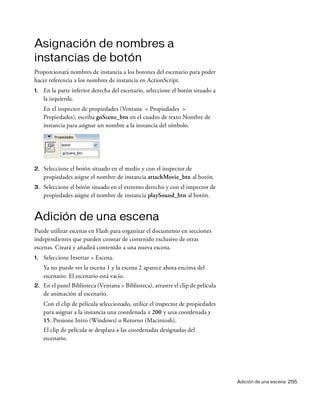 Adición de una escena 255
Asignación de nombres a
instancias de botón
Proporcionará nombres de instancia a los botones del escenario para poder
hacer referencia a los nombres de instancia en ActionScript.
1. En la parte inferior derecha del escenario, seleccione el botón situado a
la izquierda.
En el inspector de propiedades (Ventana > Propiedades >
Propiedades), escriba goScene_btn en el cuadro de texto Nombre de
instancia para asignar un nombre a la instancia del símbolo.
2. Seleccione el botón situado en el medio y con el inspector de
propiedades asigne el nombre de instancia attachMovie_btn al botón.
3. Seleccione el botón situado en el extremo derecho y con el inspector de
propiedades asigne el nombre de instancia playSound_btn al botón.
Adición de una escena
Puede utilizar escenas en Flash para organizar el documento en secciones
independientes que pueden constar de contenido exclusivo de otras
escenas. Creará y añadirá contenido a una nueva escena.
1. Seleccione Insertar > Escena.
Ya no puede ver la escena 1 y la escena 2 aparece ahora encima del
escenario. El escenario está vacío.
2. En el panel Biblioteca (Ventana > Biblioteca), arrastre el clip de película
de animación al escenario.
Con el clip de película seleccionado, utilice el inspector de propiedades
para asignar a la instancia una coordenada x 200 y una coordenada y
15. Presione Intro (Windows) o Retorno (Macintosh).
El clip de película se desplaza a las coordenadas designadas del
escenario.
 