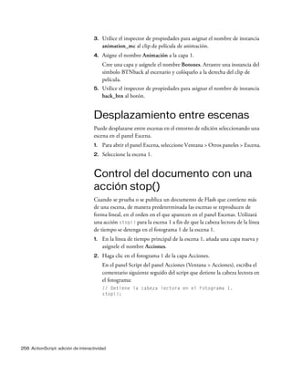 256 ActionScript: adición de interactividad
3. Utilice el inspector de propiedades para asignar el nombre de instancia
animation_mc al clip de película de animación.
4. Asigne el nombre Animación a la capa 1.
Cree una capa y asígnele el nombre Botones. Arrastre una instancia del
símbolo BTNback al escenario y colóquelo a la derecha del clip de
película.
5. Utilice el inspector de propiedades para asignar el nombre de instancia
back_btn al botón.
Desplazamiento entre escenas
Puede desplazarse entre escenas en el entorno de edición seleccionando una
escena en el panel Escena.
1. Para abrir el panel Escena, seleccione Ventana > Otros paneles > Escena.
2. Seleccione la escena 1.
Control del documento con una
acción stop()
Cuando se prueba o se publica un documento de Flash que contiene más
de una escena, de manera predeterminada las escenas se reproducen de
forma lineal, en el orden en el que aparecen en el panel Escenas. Utilizará
una acción stop() para la escena 1 a fin de que la cabeza lectora de la línea
de tiempo se detenga en el fotograma 1 de la escena 1.
1. En la línea de tiempo principal de la escena 1, añada una capa nueva y
asígnele el nombre Acciones.
2. Haga clic en el fotograma 1 de la capa Acciones.
En el panel Script del panel Acciones (Ventana > Acciones), escriba el
comentario siguiente seguido del script que detiene la cabeza lectora en
el fotograma:
// Detiene la cabeza lectora en el Fotograma 1.
stop();
 