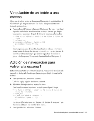 Adición de navegación para volver a la escena 1 257
Vinculación de un botón a una
escena
Ahora que la cabeza lectora se detiene en el fotograma 1, añadirá código de
ActionScript que dirigirá al usuario a la escena 2 después de liberar la
instancia goScene_btn.
■ Presione Intro (Windows) o Retorno (Macintosh) dos veces y escriba el
siguiente comentario. A continuación, escriba la función que dirige a
los usuarios a la escena 2 después de liberar la instancia goScene_btn:
// Este script dirige al usuario a la escena 2 cuando se
libera
// goScene_btn.
goScene_btn.onRelease = function (){
gotoAndStop("Scene 2", 1);
};
En el script que acaba de escribir, ha utilizado el método onRelease
para el objeto de botón. La función gotoAndStop() es una función de
control de la línea de tiempo que permite especificar el número de
escena y de fotograma. En este caso, ha especificado el fotograma 1.
Adición de navegación para
volver a la escena 1
La función que añadirá al botón en la escena 2, para devolver al usuario a la
escena 1, es similar a la función que ha escrito para dirigir el usuario a la
escena 2.
1. En el panel Escena, seleccione Escena 2.
Cree una capa y asígnele el nombre Acciones.
2. Seleccione el fotograma 1 de la capa Acciones.
En el panel Acciones, introduzca lo siguiente en el panel Script:
// la función dirige al usuario a la escena 1 cuando se
libera la instancia
// back_btn
back_btn.onRelease = function (){
gotoAndStop("Scene 1", 1);
};
Las únicas diferencias entre esta función y la función de la escena 1 son
el nombre del botón y el nombre de la escena.
3. En el panel Escena, seleccione Escena 1.
 