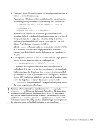Reproducción de un clip de película 259
2. En el panel Script del panel Acciones, coloque el punto de inserción al
final de la última línea de código.
Presione Intro (Windows) o Retorno (Macintosh) y, a continuación,
escriba lo siguiente para añadir un comentario y crear una función:
// la función reproduce trio_mc cuando se libera la
instancia
// attachMovie_btn
attachMovie_btn.onRelease = function(){
A continuación, especificará las acciones que realiza la función:
reproduce el clip de película en la línea de tiempo raíz, que es la línea de
tiempo principal. En el script, hará referencia al clip de película
mediante el nombre del identificador de vinculación del cuadro de
diálogo Propiedades de vinculación (MCTrio).
Además, aunque no haya colocado una instancia del símbolo MCTrio
en el escenario, utilizará ActionScript para crear un nombre de
instancia para el símbolo. El nombre de instancia que especificará es
trio_mc.
3. Con el punto de inserción al final de la última línea del script, presione
Intro o Retorno. A continuación, escriba lo siguiente:
this._parent.attachMovie("MCTrio", "trio_mc", 1);
El número 1 del script que acaba de escribir hace referencia a la
profundidad de la capa en la que debe reproducirse el clip de película.
Cada instancia de clip de película tiene su propio eje z (profundidad)
que determina el orden de apilamiento de un clip de película dentro del
archivo SWF o del clip de película del que depende. Cuando se crea un
nuevo clip de película en tiempo de ejecución con el método
attachMovie(), siempre se especifica una profundidad para el nuevo
clip como un parámetro del método.
NOTA
Para más información sobre el método attachMovie(), consulte
attachMovie() en Referencia del lenguaje ActionScript 2.0. Además, es
posible utilizar la Referencia del lenguaje ActionScript 2.0 para obtener
información sobre ActionScript que le permita gestionar la profundidad;
getNextHighestDepth(), getDepth() y getInstanceAtDepth() son
métodos de la clase MovieClip. La clase DepthManager permite gestionar
las asignaciones de profundidad relativa de un clip de película.
 