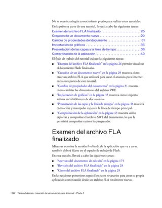 26 Tareas básicas: creación de un anuncio para Internet - Parte 1
No se necesita ningún conocimiento previo para realizar estos tutoriales.
En la primera parte de este tutorial, llevará a cabo las siguientes tareas:
Examen del archivo FLA finalizado . . . . . . . . . . . . . . . . . . . . . . . . . .26
Creación de un documento nuevo . . . . . . . . . . . . . . . . . . . . . . . . . . .29
Cambio de propiedades del documento . . . . . . . . . . . . . . . . . . . . . . 31
Importación de gráficos . . . . . . . . . . . . . . . . . . . . . . . . . . . . . . . . . . . .35
Presentación de las capas y la línea de tiempo . . . . . . . . . . . . . . . .38
Comprobación de la aplicación. . . . . . . . . . . . . . . . . . . . . . . . . . . . . .43
El flujo de trabajo del tutorial incluye las siguientes tareas:
■ “Examen del archivo FLA finalizado” en la página 26 permite visualizar
el documento Flash finalizado.
■ “Creación de un documento nuevo” en la página 29 muestra cómo
crear un archivo FLA que utilizará para crear el anuncio para Internet
en las tres partes de este tutorial.
■ “Cambio de propiedades del documento” en la página 31 muestra
cómo cambiar las dimensiones del archivo SWF.
■ “Importación de gráficos” en la página 35 muestra cómo importar
activos en la biblioteca de documentos.
■ “Presentación de las capas y la línea de tiempo” en la página 38 muestra
cómo crear y manipular capas en la línea de tiempo principal.
■ “Comprobación de la aplicación” en la página 43 muestra cómo
exportar y comprobar el archivo SWF del documento, lo que le
permitirá comprobar cuánto ha progresado.
Examen del archivo FLA
finalizado
Mientras examina la versión finalizada de la aplicación que va a crear,
también deberá fijarse en el espacio de trabajo de Flash.
En esta sección, llevará a cabo las siguientes tareas:
■ “Apertura del documento de edición” en la página 175
■ “Revisión del archivo FLA finalizado” en la página 28
■ “Cierre del archivo FLA finalizado” en la página 29
En las secciones posteriores seguirá los pasos necesarios para crear su propia
aplicación comenzando desde un archivo FLA totalmente nuevo.
 