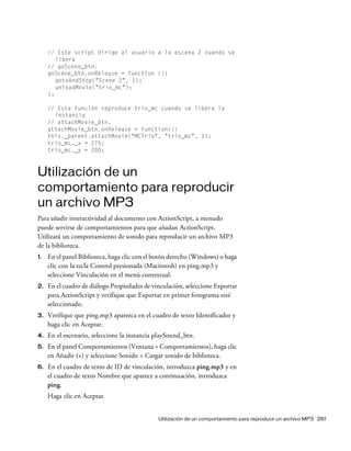 Utilización de un comportamiento para reproducir un archivo MP3 261
// Este script dirige al usuario a la escena 2 cuando se
libera
// goScene_btn.
goScene_btn.onRelease = function (){
gotoAndStop("Scene 2", 1);
unloadMovie("trio_mc");
};
// Esta función reproduce trio_mc cuando se libera la
instancia
// attachMovie_btn.
attachMovie_btn.onRelease = function(){
this._parent.attachMovie("MCTrio", "trio_mc", 1);
trio_mc._x = 275;
trio_mc._y = 200;
Utilización de un
comportamiento para reproducir
un archivo MP3
Para añadir interactividad al documento con ActionScript, a menudo
puede servirse de comportamientos para que añadan ActionScript.
Utilizará un comportamiento de sonido para reproducir un archivo MP3
de la biblioteca.
1. En el panel Biblioteca, haga clic con el botón derecho (Windows) o haga
clic con la tecla Control presionada (Macintosh) en ping.mp3 y
seleccione Vinculación en el menú contextual.
2. En el cuadro de diálogo Propiedades de vinculación, seleccione Exportar
para ActionScript y verifique que Exportar en primer fotograma esté
seleccionado.
3. Verifique que ping.mp3 aparezca en el cuadro de texto Identificador y
haga clic en Aceptar.
4. En el escenario, seleccione la instancia playSound_btn.
5. En el panel Comportamientos (Ventana > Comportamientos), haga clic
en Añadir (+) y seleccione Sonido > Cargar sonido de biblioteca.
6. En el cuadro de texto de ID de vinculación, introduzca ping.mp3 y en
el cuadro de texto Nombre que aparece a continuación, introduzca
ping.
Haga clic en Aceptar.
 