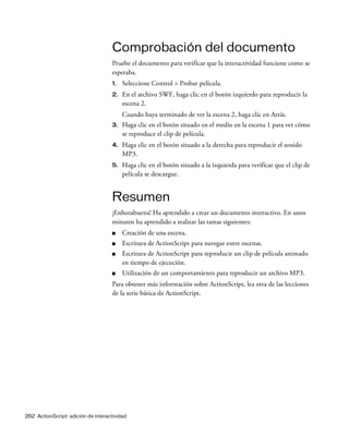 262 ActionScript: adición de interactividad
Comprobación del documento
Pruebe el documento para verificar que la interactividad funcione como se
esperaba.
1. Seleccione Control > Probar película.
2. En el archivo SWF, haga clic en el botón izquierdo para reproducir la
escena 2.
Cuando haya terminado de ver la escena 2, haga clic en Atrás.
3. Haga clic en el botón situado en el medio en la escena 1 para ver cómo
se reproduce el clip de película.
4. Haga clic en el botón situado a la derecha para reproducir el sonido
MP3.
5. Haga clic en el botón situado a la izquierda para verificar que el clip de
película se descargue.
Resumen
¡Enhorabuena! Ha aprendido a crear un documento interactivo. En unos
minutos ha aprendido a realizar las tareas siguientes:
■ Creación de una escena.
■ Escritura de ActionScript para navegar entre escenas.
■ Escritura de ActionScript para reproducir un clip de película animado
en tiempo de ejecución.
■ Utilización de un comportamiento para reproducir un archivo MP3.
Para obtener más información sobre ActionScript, lea otra de las lecciones
de la serie básica de ActionScript.
 