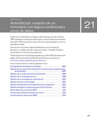 263
21
CAPÍTULO 21
ActionScript: creación de un
formulario con lógica condicional y
envío de datos
Puede crear un formulario con lógica condicional que permita al archivo
SWF responder a la interacción del usuario y enviar los datos de formulario
del archivo SWF a una fuente externa. En este tutorial aprenderá a crear un
formulario sencillo.
Antes de leer esta lección, deberá familiarizarse con la escritura de
funciones y variables; para ello, seleccione Ayuda > Tutoriales de Flash >
Tareas básicas: Creación de una aplicación.
Puede imprimir este tutorial descargando una versión PDF del mismo de la
página de documentación de Macromedia Flash que encontrará en
www.macromedia.com/go/fl_documentation_es.
En este tutorial, llevará a cabo las siguientes tareas:
Configuración del espacio de trabajo . . . . . . . . . . . . . . . . . . . . . . 264
Adición de un campo de introducción de texto para recopilar datos
de formulario . . . . . . . . . . . . . . . . . . . . . . . . . . . . . . . . . . . . . . . 265
Adición de un botón de envío al formulario . . . . . . . . . . . . . . . . . 266
Adición de un mensaje de error . . . . . . . . . . . . . . . . . . . . . . . . . . . 266
Adición de un mensaje de confirmación . . . . . . . . . . . . . . . . . . . . .267
Adición de una acción stop() . . . . . . . . . . . . . . . . . . . . . . . . . . . . . . .267
Adición de etiquetas de fotogramas para navegación. . . . . . . . 269
Adición de lógica condicional para el botón Enviar . . . . . . . . . . .270
Pasar datos de un archivo SWF . . . . . . . . . . . . . . . . . . . . . . . . . . . . 271
Función para el botón Intentar de nuevo . . . . . . . . . . . . . . . . . . . .272
Comprobación del archivo SWF . . . . . . . . . . . . . . . . . . . . . . . . . . .272
 