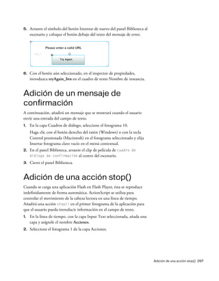 Adición de una acción stop() 267
5. Arrastre el símbolo del botón Intentar de nuevo del panel Biblioteca al
escenario y coloque el botón debajo del texto del mensaje de error.
6. Con el botón aún seleccionado, en el inspector de propiedades,
introduzca tryAgain_btn en el cuadro de texto Nombre de instancia.
Adición de un mensaje de
confirmación
A continuación, añadirá un mensaje que se mostrará cuando el usuario
envíe una entrada del campo de texto.
1. En la capa Cuadros de diálogo, seleccione el fotograma 10.
Haga clic con el botón derecho del ratón (Windows) o con la tecla
Control presionada (Macintosh) en el fotograma seleccionado y elija
Insertar fotograma clave vacío en el menú contextual.
2. En el panel Biblioteca, arrastre el clip de película de cuadro de
diálogo de confirmación al centro del escenario.
3. Cierre el panel Biblioteca.
Adición de una acción stop()
Cuando se carga una aplicación Flash en Flash Player, ésta se reproduce
indefinidamente de forma automática. ActionScript se utiliza para
controlar el movimiento de la cabeza lectora en una línea de tiempo.
Añadirá una acción stop() en el primer fotograma de la aplicación para
que el usuario pueda introducir información en el campo de texto.
1. En la línea de tiempo, con la capa Input Text seleccionada, añada una
capa y asígnele el nombre Acciones.
2. Seleccione el fotograma 1 de la capa Acciones.
 