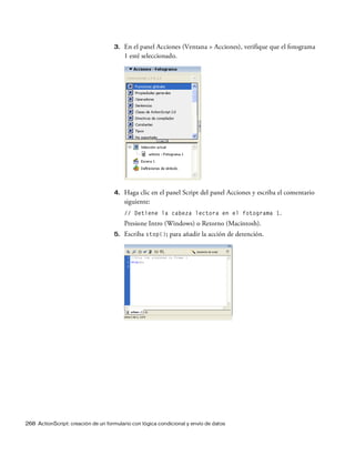 268 ActionScript: creación de un formulario con lógica condicional y envío de datos
3. En el panel Acciones (Ventana > Acciones), verifique que el fotograma
1 esté seleccionado.
4. Haga clic en el panel Script del panel Acciones y escriba el comentario
siguiente:
// Detiene la cabeza lectora en el fotograma 1.
Presione Intro (Windows) o Retorno (Macintosh).
5. Escriba stop(); para añadir la acción de detención.
 