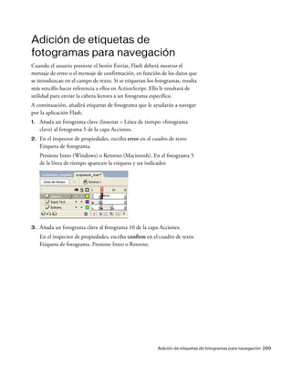 Adición de etiquetas de fotogramas para navegación 269
Adición de etiquetas de
fotogramas para navegación
Cuando el usuario presione el botón Enviar, Flash deberá mostrar el
mensaje de error o el mensaje de confirmación, en función de los datos que
se introduzcan en el campo de texto. Si se etiquetan los fotogramas, resulta
más sencillo hacer referencia a ellos en ActionScript. Ello le resultará de
utilidad para enviar la cabeza lectora a un fotograma específico.
A continuación, añadirá etiquetas de fotograma que le ayudarán a navegar
por la aplicación Flash.
1. Añada un fotograma clave (Insertar > Línea de tiempo >fotograma
clave) al fotograma 5 de la capa Acciones.
2. En el inspector de propiedades, escriba error en el cuadro de texto
Etiqueta de fotograma.
Presione Intro (Windows) o Retorno (Macintosh). En el fotograma 5
de la línea de tiempo aparecen la etiqueta y un indicador.
3. Añada un fotograma clave al fotograma 10 de la capa Acciones.
En el inspector de propiedades, escriba confirm en el cuadro de texto
Etiqueta de fotograma. Presione Intro o Retorno.
 