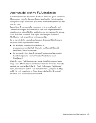 Examen del archivo FLA finalizado 27
Apertura del archivo FLA finalizado
Resulta útil analizar el documento de edición finalizado, que es un archivo
FLA, para ver cómo ha diseñado el autor la aplicación. Deberá examinar
qué tipos de scripts se utilizaron para añadir interactividad y saber qué es lo
que va a crear.
Los archivos de este tutorial se encuentran en la carpeta Samples and
Tutorials de la carpeta de instalación de Flash. Para un gran número de
usuarios, sobre todo del ámbito académico, esta carpeta es de sólo lectura.
Antes de realizar el tutorial, debe copiar toda la carpeta de tutorial
FlashBanner en la ubicación de escritura que elija.
En la mayoría de los ordenadores, la carpeta de tutorial Flash Banner se
encuentra en las siguientes ubicaciones:
■ En Windows: unidad de inicioArchivos de
programaMacromediaFlash 8Samples and TutorialsTutorial
AssetsBasic TasksFlashBanner.
■ En Macintosh: Disco duro de Macintosh/Applications/Macromedia
Flash 8/Samples and Tutorials/Tutorial Assets/Basic Tasks/
FlashBanner/.
Copie la carpeta FlashBanner en otra ubicación del disco duro a la que
tenga acceso. Dentro de esta carpeta encontrará tres directorios para cada
parte de este tutorial: Part1, Part2 y Part3. En la carpeta FlashBanner/
Part1, encontrará un archivo Flash llamado banner1_complete.fla. Haga
doble clic en él para abrirlo en Flash. Aparecerá el archivo de tutorial
finalizado en el entorno de edición de Flash.
 