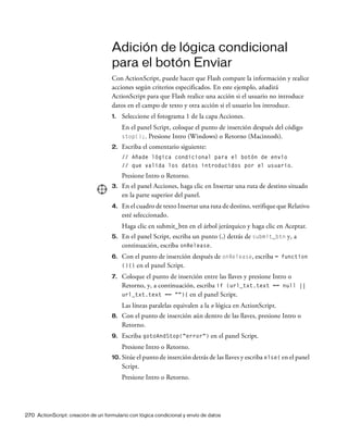 270 ActionScript: creación de un formulario con lógica condicional y envío de datos
Adición de lógica condicional
para el botón Enviar
Con ActionScript, puede hacer que Flash compare la información y realice
acciones según criterios especificados. En este ejemplo, añadirá
ActionScript para que Flash realice una acción si el usuario no introduce
datos en el campo de texto y otra acción si el usuario los introduce.
1. Seleccione el fotograma 1 de la capa Acciones.
En el panel Script, coloque el punto de inserción después del código
stop();. Presione Intro (Windows) o Retorno (Macintosh).
2. Escriba el comentario siguiente:
// Añade lógica condicional para el botón de envío
// que valida los datos introducidos por el usuario.
Presione Intro o Retorno.
3. En el panel Acciones, haga clic en Insertar una ruta de destino situado
en la parte superior del panel.
4. En el cuadro de texto Insertar una ruta de destino, verifique que Relativo
esté seleccionado.
Haga clic en submit_btn en el árbol jerárquico y haga clic en Aceptar.
5. En el panel Script, escriba un punto (.) detrás de submit_btn y, a
continuación, escriba onRelease.
6. Con el punto de inserción después de onRelease, escriba = function
(){} en el panel Script.
7. Coloque el punto de inserción entre las llaves y presione Intro o
Retorno, y, a continuación, escriba if (url_txt.text == null ||
url_txt.text == ""){ en el panel Script.
Las líneas paralelas equivalen a la o lógica en ActionScript.
8. Con el punto de inserción aún dentro de las llaves, presione Intro o
Retorno.
9. Escriba gotoAndStop("error") en el panel Script.
Presione Intro o Retorno.
10. Sitúe el punto de inserción detrás de las llaves y escriba else{ en el panel
Script.
Presione Intro o Retorno.
 