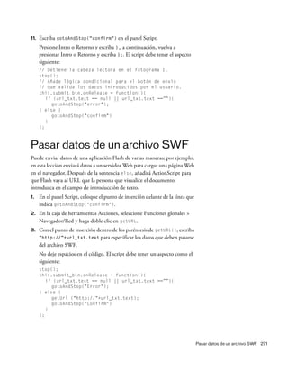 Pasar datos de un archivo SWF 271
11. Escriba gotoAndStop("confirm") en el panel Script.
Presione Intro o Retorno y escriba }, a continuación, vuelva a
presionar Intro o Retorno y escriba };. El script debe tener el aspecto
siguiente:
// Detiene la cabeza lectora en el Fotograma 1.
stop();
// Añade lógica condicional para el botón de envío
// que valida los datos introducidos por el usuario.
this.submit_btn.onRelease = function(){
if (url_txt.text == null || url_txt.text ==””){
gotoAndStop("error");
} else {
gotoAndStop("confirm")
}
};
Pasar datos de un archivo SWF
Puede enviar datos de una aplicación Flash de varias maneras; por ejemplo,
en esta lección enviará datos a un servidor Web para cargar una página Web
en el navegador. Después de la sentencia else, añadirá ActionScript para
que Flash vaya al URL que la persona que visualice el documento
introduzca en el campo de introducción de texto.
1. En el panel Script, coloque el punto de inserción delante de la línea que
indica gotoAndStop("confirm").
2. En la caja de herramientas Acciones, seleccione Funciones globales >
Navegador/Red y haga doble clic en getURL.
3. Con el punto de inserción dentro de los paréntesis de getURL(), escriba
"http://"+url_txt.text para especificar los datos que deben pasarse
del archivo SWF.
No deje espacios en el código. El script debe tener un aspecto como el
siguiente:
stop();
this.submit_btn.onRelease = function(){
if (url_txt.text == null || url_txt.text ==””){
gotoAndStop("Error");
} else {
getUrl ("http://"+url_txt.text);
gotoAndStop("Confirm")
}
};
 