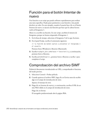272 ActionScript: creación de un formulario con lógica condicional y envío de datos
Función para el botón Intentar de
nuevo
Una función es un script que puede utilizarse repetidamente para realizar
una tarea específica. Puede pasar parámetros a una función y ésta puede
devolver un valor. En este ejemplo, cuando el usuario hace clic en el botón
Intentar de nuevo, se ejecuta una función que hace que la cabeza lectora
vuelva al fotograma 1.
Ahora va a escribir esa función. En este script, escribirá el número de
fotograma, porque no hemos etiquetado el fotograma 1.
1. En la línea de tiempo, seleccione el fotograma 5 de la capa Acciones.
2. En el panel Script, escriba el comentario siguiente:
// la función de botón vuelve a presentar el fotograma 1
al usuario.
Presione Intro (Windows) o Retorno (Macintosh).
3. Escriba tryAgain_btn.onRelease = function(){ y, a continuación,
presione Intro o Retorno.
4. Escriba gotoAndStop(1);, presione Intro o Retorno y escriba } para
completar el script.
Comprobación del archivo SWF
Probará el documento introduciendo un URL y comprobando si funciona
del modo previsto.
1. Seleccione Control > Probar película.
2. Cuando aparezca el archivo SWF, haga clic en Enviar antes de escribir
algo en el campo de introducción de texto.
Aparece el mensaje de error.
3. Haga clic en Intentar de nuevo y, a continuación, escriba el URL de un
sitio Web válido en el campo de introducción de texto.
Haga clic en Enviar.
El navegador predeterminado abre la página Web.
 
