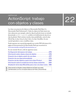 275
22
CAPÍTULO 22
ActionScript: trabajo
con objetos y clases
Las clases son proyectos de objetos en Macromedia Flash Basic 8 y
Macromedia Flash Professional 8. Todos los objetos de Flash tienen una
clase subyacente; por ejemplo, todos los clips de película tienen un método
denominado getURL() y getURL se define en la definición de clase de un
clip de película. Flash contiene muchas clases predefinidas, como la clase
MovieClip, la clase Array, la clase Color y la clase CheckBox. En este
tutorial aprenderá a crear y modificar clases.
Puede imprimir este tutorial descargando una versión PDF del mismo de la
página de documentación de Macromedia Flash que encontrará en
www.macromedia.com/go/fl_documentation_es.
En este tutorial, llevará a cabo las siguientes tareas:
Configuración del espacio de trabajo . . . . . . . . . . . . . . . . . . . . . . .276
Información sobre clases y tipos de objetos . . . . . . . . . . . . . . . . .276
Creación de un objeto a partir de una clase . . . . . . . . . . . . . . . . . .277
Creación de una clase personalizada . . . . . . . . . . . . . . . . . . . . . . .279
Creación de dos objetos a partir de la clase Product . . . . . . . . . 283
Información sobre la ampliación de las clases existentes . . . . . 284
Ampliación de la clase MovieClip para crear una clase nueva. 285
NOTA
Este tutorial va dirigido a desarrolladores de Flash que estén
familiarizados con los conceptos básicos de Flash y ActionScript.
 