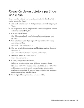 Creación de un objeto a partir de una clase 277
Creación de un objeto a partir de
una clase
Creará una clase existente con herramientas visuales (la clase TextField) y
código (con la clase Date).
1. Abra un documento nuevo de Flash y cambie el nombre de la capa 1 por
Texto.
2. En la capa Texto, cree un campo de texto dinámico y asígnele el nombre
de instancia currentDate_txt.
3. Cree una capa Acciones.
Con el fotograma 1 de la capa Acciones seleccionado, abra el panel
Acciones.
4. Cree la instancia de un objeto o genérelo a partir de la clase Date y
denomínelo myDate:
var myDate:Date=new Date();
5. Cree una variable denominada currentMonth que sea igual al método
getMonth():
var currentMonth:Number = myDate.getMonth();
6. Determine el valor de currentMonth:
trace (currentMonth);
7. Guarde y compruebe el documento.
Deberá ver un número en el panel Salida que representa el mes.
El método getMonth() muestra el mes actual. El método getMonth()
está indexado a partir de cero, lo que significa que la numeración
empieza en cero en lugar de uno, por lo que el número que se muestra
es uno menos del que se podría prever.
8. Cierre el panel Salida y la ventana del archivo SWF.
 