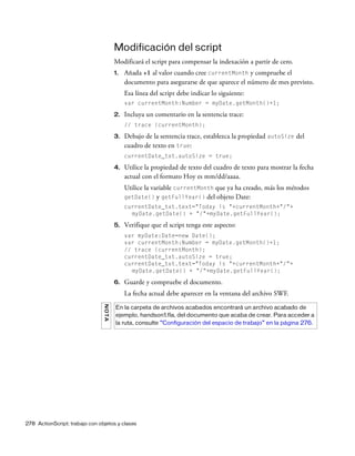 278 ActionScript: trabajo con objetos y clases
Modificación del script
Modificará el script para compensar la indexación a partir de cero.
1. Añada +1 al valor cuando cree currentMonth y compruebe el
documento para asegurarse de que aparece el número de mes previsto.
Esa línea del script debe indicar lo siguiente:
var currentMonth:Number = myDate.getMonth()+1;
2. Incluya un comentario en la sentencia trace:
// trace (currentMonth);
3. Debajo de la sentencia trace, establezca la propiedad autoSize del
cuadro de texto en true:
currentDate_txt.autoSize = true;
4. Utilice la propiedad de texto del cuadro de texto para mostrar la fecha
actual con el formato Hoy es mm/dd/aaaa.
Utilice la variable currentMonth que ya ha creado, más los métodos
getDate() y getFullYear() del objeto Date:
currentDate_txt.text="Today is "+currentMonth+"/"+
myDate.getDate() + "/"+myDate.getFullYear();
5. Verifique que el script tenga este aspecto:
var myDate:Date=new Date();
var currentMonth:Number = myDate.getMonth()+1;
// trace (currentMonth);
currentDate_txt.autoSize = true;
currentDate_txt.text="Today is "+currentMonth+"/"+
myDate.getDate() + "/"+myDate.getFullYear();
6. Guarde y compruebe el documento.
La fecha actual debe aparecer en la ventana del archivo SWF.
NOTA
En la carpeta de archivos acabados encontrará un archivo acabado de
ejemplo, handson1.fla, del documento que acaba de crear. Para acceder a
la ruta, consulte “Configuración del espacio de trabajo” en la página 276.
 