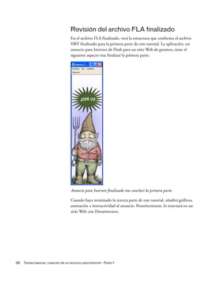28 Tareas básicas: creación de un anuncio para Internet - Parte 1
Revisión del archivo FLA finalizado
En el archivo FLA finalizado, verá la estructura que conforma el archivo
SWF finalizado para la primera parte de este tutorial. La aplicación, un
anuncio para Internet de Flash para un sitio Web de gnomos, tiene el
siguiente aspecto tras finalizar la primera parte:
Anuncio para Internet finalizado tras concluir la primera parte.
Cuando haya terminado la tercera parte de este tutorial, añadirá gráficos,
animación e interactividad al anuncio. Posteriormente, lo insertará en un
sitio Web con Dreamweaver.
 