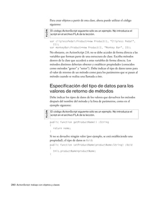 280 ActionScript: trabajo con objetos y clases
Para crear objetos a partir de esta clase, ahora puede utilizar el código
siguiente:
var cliplessPedal:Product=new Product(1, "Clipless Pedal",
11);
var monkeyBar:Product=new Product(2, "Monkey Bar", 10);
No obstante, en ActionScript 2.0, no se debe acceder de forma directa a las
variables que forman parte de una estructura de clase. Escriba métodos
dentro de la clase que accederá a estas variables de forma directa. Los
métodos distintos deberían obtener y establecer propiedades (conocidos
como métodos “getter” y “setter”). Debe indicar el tipo de datos tanto para
el valor de retorno de un método como para los parámetros que se pasan al
método cuando se realiza una llamada a éste.
Especificación del tipo de datos para los
valores de retorno de métodos
Debe indicar los tipos de datos de los valores que devuelven los métodos
después del nombre del método y la lista de parámetros, como en el
ejemplo siguiente:
public function getProductName() :String
{
return name;
}
Si no se devuelve ningún valor (por ejemplo, se está estableciendo una
propiedad), el tipo de datos es Void:
public function setProductName(productName:String) :Void
{
this.productName=productName;
}
NOTA
El código ActionScript siguiente sólo es un ejemplo. No introduzca el
script en el archivo FLA de la lección.
NOTA
El código ActionScript siguiente sólo es un ejemplo. No introduzca el
script en el archivo FLA de la lección.
 