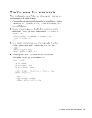 Creación de una clase personalizada 281
Creación de una clase personalizada
Ahora creará una clase nueva Product con métodos getter y setter y creará
un objeto a partir de la clase Product.
1. Cree un archivo ActionScript seleccionando Archivo > Nuevo > Archivo
ActionScript (no Documento de Flash). Guarde el documento con el
nombre Product.as.
2. Cree un constructor para una clase Product creando una función
denominada Product que asuma los argumentos id, prodName y
description:
function Product (id:Number, prodName:String,
description:String)
{}
3. En la función constructora, establezca las propiedades de la clase
Product para que sean iguales a los métodos setter que creará:
setID(id);
setProdName(prodName);
setDescription(description);
4. Rodee la palabra clave class con la función constructora.
Declare cada variable que se utiliza en la clase:
class Product
{
var id:Number;
var prodName:String;
var description:String
function Product (id:Number, prodName:String,
description:String)
{
setID(id);
setProdName(prodName);
setDescription(description);
}
}
 