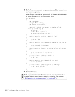 282 ActionScript: trabajo con objetos y clases
5. Defina los métodos getter y setter para cada propiedad de la clase, como
en el ejemplo siguiente.
Especifique Void como tipo de retorno de los métodos setter e indique
el tipo de datos devuelto para los métodos getter.
class Product
{
var id:Number;
var prodName:String;
var description:String
function Product (id:Number, prodName:String,
description:String) {
setID(id);
setProdName(prodName);
setDescription(description);
}
public function setID (id:Number) :Void
{
this.id = id;
}
public function setProdName (prodName:String) :Void
{
this.prodName = prodName;
}
public function setDescription (description:String)
:Void
{
this.description = description;
}
public function getID () :Number {
return id;
}
public function getProdName () :String {
return prodName
}
public function getDescription () :String {
return description;
}
}
6. Guarde el archivo.
NOTA
En la carpeta de archivos acabados encontrará un ejemplo del archivo
acabado que ha creado, Product.as. Para acceder a la ruta, consulte
“Configuración del espacio de trabajo” en la página 276.
 