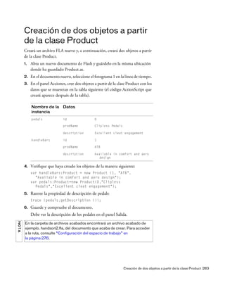 Creación de dos objetos a partir de la clase Product 283
Creación de dos objetos a partir
de la clase Product
Creará un archivo FLA nuevo y, a continuación, creará dos objetos a partir
de la clase Product.
1. Abra un nuevo documento de Flash y guárdelo en la misma ubicación
donde ha guardado Product.as.
2. En el documento nuevo, seleccione el fotograma 1 en la línea de tiempo.
3. En el panel Acciones, cree dos objetos a partir de la clase Product con los
datos que se muestran en la tabla siguiente (el código ActionScript que
creará aparece después de la tabla).
4. Verifique que haya creado los objetos de la manera siguiente:
var handleBars:Product = new Product (1, "ATB",
"Available in comfort and aero design");
var pedals:Product=new Product(0,"Clipless
Pedals","Excellent cleat engagement");
5. Rastree la propiedad de descripción de pedals:
trace (pedals.getDescription ());
6. Guarde y compruebe el documento.
Debe ver la descripción de los pedales en el panel Salida.
Nombre de la
instancia
Datos
pedals id 0
prodName Clipless Pedals
description Excellent cleat engagement
handleBars id 1
prodName ATB
description Available in comfort and aero
design
NOTA
En la carpeta de archivos acabados encontrará un archivo acabado de
ejemplo, handson2.fla, del documento que acaba de crear. Para acceder
a la ruta, consulte “Configuración del espacio de trabajo” en
la página 276.
 