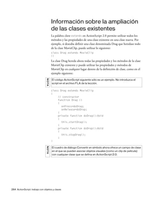 284 ActionScript: trabajo con objetos y clases
Información sobre la ampliación
de las clases existentes
La palabra clave extends en ActionScript 2.0 permite utilizar todos los
métodos y las propiedades de una clase existente en una clase nueva. Por
ejemplo, si deseaba definir una clase denominada Drag que heredase todo
de la clase MovieClip, puede utilizar lo siguiente:
class Drag extends MovieClip
{}
La clase Drag hereda ahora todas las propiedades y los métodos de la clase
MovieClip existente y puede utilizar las propiedades y métodos de
MovieClip en cualquier lugar dentro de la definición de clase, como en el
ejemplo siguiente:
class Drag extends MovieClip
{
// constructor
function Drag ()
{
onPress=doDrag;
onRelease=doDrop;
}
private function doDrag():Void
{
this.startDrag();
}
private function doDrop():Void
{
this.stopDrag();
}
}
NOTA
El código ActionScript siguiente sólo es un ejemplo. No introduzca el
script en el archivo FLA de la lección.
NOTA
El cuadro de diálogo Convertir en símbolo ahora ofrece un campo de clase
en el que se pueden asociar objetos visuales (como un clip de película)
con cualquier clase que se defina en ActionScript 2.0.
 