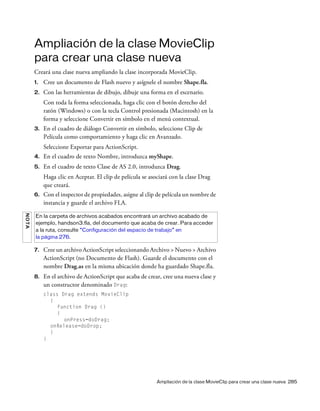 Ampliación de la clase MovieClip para crear una clase nueva 285
Ampliación de la clase MovieClip
para crear una clase nueva
Creará una clase nueva ampliando la clase incorporada MovieClip.
1. Cree un documento de Flash nuevo y asígnele el nombre Shape.fla.
2. Con las herramientas de dibujo, dibuje una forma en el escenario.
Con toda la forma seleccionada, haga clic con el botón derecho del
ratón (Windows) o con la tecla Control presionada (Macintosh) en la
forma y seleccione Convertir en símbolo en el menú contextual.
3. En el cuadro de diálogo Convertir en símbolo, seleccione Clip de
Película como comportamiento y haga clic en Avanzado.
Seleccione Exportar para ActionScript.
4. En el cuadro de texto Nombre, introduzca myShape.
5. En el cuadro de texto Clase de AS 2.0, introduzca Drag.
Haga clic en Aceptar. El clip de película se asociará con la clase Drag
que creará.
6. Con el inspector de propiedades, asigne al clip de película un nombre de
instancia y guarde el archivo FLA.
7. Cree un archivo ActionScript seleccionando Archivo > Nuevo > Archivo
ActionScript (no Documento de Flash). Guarde el documento con el
nombre Drag.as en la misma ubicación donde ha guardado Shape.fla.
8. En el archivo de ActionScript que acaba de crear, cree una nueva clase y
un constructor denominado Drag:
class Drag extends MovieClip
{
function Drag ()
{
onPress=doDrag;
onRelease=doDrop;
}
}
NOTA
En la carpeta de archivos acabados encontrará un archivo acabado de
ejemplo, handson3.fla, del documento que acaba de crear. Para acceder
a la ruta, consulte “Configuración del espacio de trabajo” en
la página 276.
 