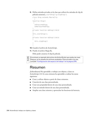 286 ActionScript: trabajo con objetos y clases
9. Defina métodos privados en la clase que utilicen los métodos de clip de
película existentes, startDrag() y stopDrag():
class Drag extends MovieClip
{
function Drag()
{
onPress=doDrag;
onRelease=doDrop;
}
private function doDrag():Void
{
this.startDrag();
}
private function doDrop():Void
{
this.stopDrag()
}
}
10. Guarde el archivo de ActionScript.
11. Pruebe el archivo Shape.fla.
Debe poder arrastrar el clip de película.
Resumen
¡Enhorabuena! Ha aprendido a trabajar con objetos y clases en
ActionScript 2.0. En unos minutos ha aprendido a realizar las tareas
siguientes:
■ Crear y utilizar objetos a partir de clases existentes.
■ Creación de una clase personalizada.
■ Crear una propiedad dentro de una clase personalizada.
■ Crear un método dentro de una clase personalizada.
■ Ampliar una clase existente y aprovechar las funciones de herencia.
NOTA
Encontrará un ejemplo del archivo de ActionScript que acaba de crear,
Drag.as, en la carpeta de archivos acabados. Para acceder a la ruta,
consulte “Configuración del espacio de trabajo” en la página 276.
 