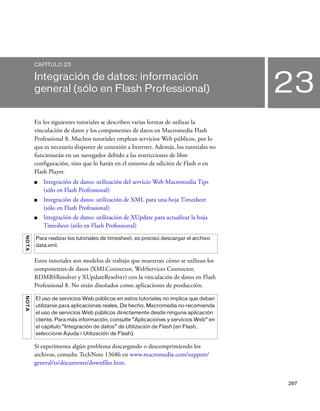 287
23
CAPÍTULO 23
Integración de datos: información
general (sólo en Flash Professional)
En los siguientes tutoriales se describen varias formas de utilizar la
vinculación de datos y los componentes de datos en Macromedia Flash
Professional 8. Muchos tutoriales emplean servicios Web públicos, por lo
que es necesario disponer de conexión a Internet. Además, los tutoriales no
funcionarán en un navegador debido a las restricciones de libre
configuración, sino que lo harán en el entorno de edición de Flash o en
Flash Player.
■ Integración de datos: utilización del servicio Web Macromedia Tips
(sólo en Flash Professional)
■ Integración de datos: utilización de XML para una hoja Timesheet
(sólo en Flash Professional)
■ Integración de datos: utilización de XUpdate para actualizar la hoja
Timesheet (sólo en Flash Professional)
Estos tutoriales son modelos de trabajo que muestran cómo se utilizan los
componentes de datos (XMLConnector, WebServices Connector,
RDMBSResolver y XUpdateResolver) con la vinculación de datos en Flash
Professional 8. No están diseñados como aplicaciones de producción.
Si experimenta algún problema descargando o descomprimiendo los
archivos, consulte TechNote 13686 en www.macromedia.com/support/
general/ts/documents/downfiles.htm.
NOTA
Para realizar los tutoriales de timesheet, es preciso descargar el archivo
data.xml.
NOTA
El uso de servicios Web públicos en estos tutoriales no implica que deban
utilizarse para aplicaciones reales. De hecho, Macromedia no recomienda
el uso de servicios Web públicos directamente desde ninguna aplicación
cliente. Para más información, consulte “Aplicaciones y servicios Web” en
el capítulo “Integración de datos” de Utilización de Flash (en Flash,
seleccione Ayuda > Utilización de Flash).
 