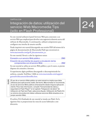 289
24
CAPÍTULO 24
Integración de datos: utilización del
servicio Web Macromedia Tips
(sólo en Flash Professional)
En este tutorial utilizará el panel Servicios Web para conectarse a un
servicio Web que empleará para devolver una sugerencia aleatoria acerca del
software de Macromedia. A continuación, utilizará componentes para
configurar una interfaz de usuario sencilla.
Puede imprimir este tutorial descargando una versión PDF del mismo de la
página de documentación de Macromedia Flash que encontrará en
www.macromedia.com/go/fl_documentation_es.
En este tutorial, llevará a cabo las siguientes tareas:
Conexión a un servicio Web público . . . . . . . . . . . . . . . . . . . . . . . 290
Creación de una interfaz de usuario y vinculación de los
componentes con el servicio Web . . . . . . . . . . . . . . . . . . . . 292
En este tutorial se utiliza un servicio Web público y, por lo tanto, es preciso
disponer de conexión a Internet.
Si experimenta algún problema descargando o descomprimiendo los
archivos, consulte TechNote 13686 en www.macromedia.com/support/
general/ts/documents/downfiles.htm.
El archivo FLA finalizado de este tutorial se instala con Flash. En la
siguiente lista se proporcionan las rutas de acceso habituales a este
directorio.
NOTA
El uso de un servicio Web público en este tutorial no implica que deba
utilizarse para aplicaciones reales. De hecho, Macromedia no recomienda
el uso de servicios Web públicos directamente desde ninguna aplicación
cliente. Para más información, consulte “Conectividad de datos y
seguridad en Flash Player” en el capítulo “Integración de datos” de
Utilización de Flash (en Flash, seleccione Ayuda > Utilización de Flash). En
un entorno de producción deben utilizarse servicios Web situados en su
propio servidor Web.
 