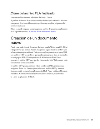 Creación de un documento nuevo 29
Cierre del archivo FLA finalizado
Para cerrar el documento, seleccione Archivo > Cerrar.
Si prefiere mantener el archivo finalizado abierto como referencia mientras
trabaja con el archivo del anuncio, cerciórese de no editar ni guardar los
cambios realizados.
Ahora ya puede empezar a crear su propio archivo de anuncio para Internet
en la siguiente sección, “Creación de un documento nuevo”.
Creación de un documento
nuevo
Puede crear todo tipo de elementos distintos para la Web o para CD-ROM
y dispositivos que utilizan Flash 8. En primer lugar, creará un archivo con
la herramienta de creación de Flash que se utiliza para crear archivos SWF.
Los archivos SWF son archivos que pueden colocarse en línea al insertarlos
en una página Web. El complemento de Macromedia Flash Player
mostrará el archivo SWF para que los visitantes del sitio Web puedan verlo
o interactuar con el contenido.
El archivo SWF puede contener vídeo, sonidos en MP3, animaciones,
imágenes, datos, etc. La ventaja de utilizar un archivo SWF y no otros
formatos reside en que el complemento de Flash Player está increíblemente
extendido. Comencemos con la creación de un anuncio para Internet.
1. Abra la aplicación de Flash.
 
