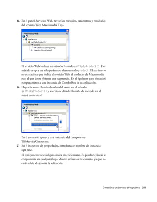 Conexión a un servicio Web público 291
5. En el panel Servicios Web, revise los métodos, parámetros y resultados
del servicio Web Macromedia Tips.
El servicio Web incluye un método llamado getTipByProduct(). Este
método acepta un solo parámetro denominado product. El parámetro
es una cadena que indica al servicio Web el producto de Macromedia
para el que desea obtener una sugerencia. En el siguiente paso vinculará
este parámetro a una instancia de ComboBox de su aplicación.
6. Haga clic con el botón derecho del ratón en el método
getTipByProduct() y seleccione Añadir llamada de método en el
menú contextual.
En el escenario aparece una instancia del componente
WebServiceConnector.
7. En el inspector de propiedades, introduzca el nombre de instancia
tips_wsc.
El componente se configura ahora en el escenario. Es posible colocar el
componente en cualquier lugar dentro o fuera del escenario, ya que no
está visible al ejecutar la aplicación.
 