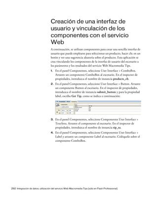 292 Integración de datos: utilización del servicio Web Macromedia Tips (sólo en Flash Professional)
Creación de una interfaz de
usuario y vinculación de los
componentes con el servicio
Web
A continuación, se utilizan componentes para crear una sencilla interfaz de
usuario que puede emplearse para seleccionar un producto, hacer clic en un
botón y ver una sugerencia aleatoria sobre el producto. Esta aplicación se
crea vinculando los componentes de la interfaz de usuario del escenario a
los parámetros y los resultados del servicio Web Macromedia Tips.
1. En el panel Componentes, seleccione User Interface > ComboBox.
Arrastre un componente ComboBox al escenario. En el inspector de
propiedades, introduzca el nombre de instancia products_cb.
2. En el panel Componentes, seleccione User Interface > Button. Arrastre
un componente Button al escenario. En el inspector de propiedades,
introduzca el nombre de instancia submit_button y para la propiedad
label, escriba Get Tip, como se indica a continuación:
3. En el panel Componentes, seleccione Componentes User Interface >
TextArea. Arrastre el componente al escenario. En el inspector de
propiedades, introduzca el nombre de instancia tip_ta.
4. En el panel Componentes, seleccione Componentes User Interface >
Label y arrastre un componente Label al escenario. Colóquelo sobre el
componente ComboBox.
 