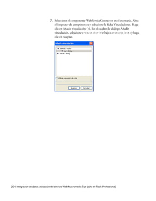 294 Integración de datos: utilización del servicio Web Macromedia Tips (sólo en Flash Professional)
7. Seleccione el componente WebServiceConnector en el escenario. Abra
el Inspector de componentes y seleccione la ficha Vinculaciones. Haga
clic en Añadir vinculación (+). En el cuadro de diálogo Añadir
vinculación, seleccione product:String (bajo params:Object) y haga
clic en Aceptar.
 