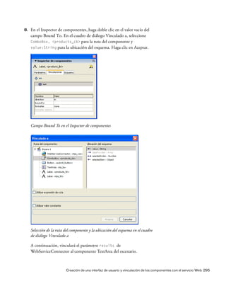 Creación de una interfaz de usuario y vinculación de los componentes con el servicio Web 295
8. En el Inspector de componentes, haga doble clic en el valor vacío del
campo Bound To. En el cuadro de diálogo Vinculado a, seleccione
ComboBox, <products_cb> para la ruta del componente y
value:String para la ubicación del esquema. Haga clic en Aceptar.
Campo Bound To en el Inspector de componentes
Selección de la ruta del componente y la ubicación del esquema en el cuadro
de diálogo Vinculado a
A continuación, vinculará el parámetro results de
WebServiceConnector al componente TextArea del escenario.
 