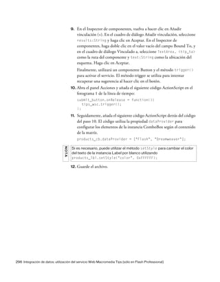 296 Integración de datos: utilización del servicio Web Macromedia Tips (sólo en Flash Professional)
9. En el Inspector de componentes, vuelva a hacer clic en Añadir
vinculación (+). En el cuadro de diálogo Añadir vinculación, seleccione
results:String y haga clic en Aceptar. En el Inspector de
componentes, haga doble clic en el valor vacío del campo Bound To, y
en el cuadro de diálogo Vinculado a, seleccione TextArea, <tip_ta>
como la ruta del componente y text:String como la ubicación del
esquema. Haga clic en Aceptar.
Finalmente, utilizará un componente Button y el método trigger()
para activar el servicio. El método trigger se utiliza para intentar
recuperar una sugerencia al hacer clic en el botón.
10. Abra el panel Acciones y añada el siguiente código ActionScript en el
fotograma 1 de la línea de tiempo:
submit_button.onRelease = function(){
tips_wsc.trigger();
};
11. Seguidamente, añada el siguiente código ActionScript detrás del código
del paso 10. El código utiliza la propiedad dataProvider para
configurar los elementos de la instancia ComboBox según el contenido
de la matriz.
products_cb.dataProvider = ["Flash", "Dreamweaver"];
12. Guarde el archivo.
NOTA
Si es necesario, puede utilizar el método setStyle para cambiar el color
del texto de la instancia Label por blanco utilizando
products_lbl.setStyle("color", 0xFFFFFF);
 