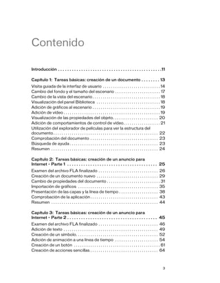 3
Contenido
Introducción . . . . . . . . . . . . . . . . . . . . . . . . . . . . . . . . . . . . . . . . . . . . .11
Capítulo 1: Tareas básicas: creación de un documento . . . . . . . . 13
Visita guiada de la interfaz de usuario . . . . . . . . . . . . . . . . . . . . . . . . . . . . 14
Cambio del fondo y el tamaño del escenario . . . . . . . . . . . . . . . . . . . . . . 17
Cambio de la vista del escenario. . . . . . . . . . . . . . . . . . . . . . . . . . . . . . . . . 18
Visualización del panel Biblioteca . . . . . . . . . . . . . . . . . . . . . . . . . . . . . . . 18
Adición de gráficos al escenario . . . . . . . . . . . . . . . . . . . . . . . . . . . . . . . . . 19
Adición de vídeo . . . . . . . . . . . . . . . . . . . . . . . . . . . . . . . . . . . . . . . . . . . . . . . 19
Visualización de las propiedades del objeto. . . . . . . . . . . . . . . . . . . . . . 20
Adición de comportamientos de control de vídeo. . . . . . . . . . . . . . . . . . 21
Utilización del explorador de películas para ver la estructura del
documento. . . . . . . . . . . . . . . . . . . . . . . . . . . . . . . . . . . . . . . . . . . . . . . . . . . 22
Comprobación del documento . . . . . . . . . . . . . . . . . . . . . . . . . . . . . . . . . 23
Búsqueda de ayuda . . . . . . . . . . . . . . . . . . . . . . . . . . . . . . . . . . . . . . . . . . . 23
Resumen . . . . . . . . . . . . . . . . . . . . . . . . . . . . . . . . . . . . . . . . . . . . . . . . . . . . 24
Capítulo 2: Tareas básicas: creación de un anuncio para
Internet - Parte 1 . . . . . . . . . . . . . . . . . . . . . . . . . . . . . . . . . . . . . . . 25
Examen del archivo FLA finalizado . . . . . . . . . . . . . . . . . . . . . . . . . . . . . 26
Creación de un documento nuevo . . . . . . . . . . . . . . . . . . . . . . . . . . . . . . 29
Cambio de propiedades del documento . . . . . . . . . . . . . . . . . . . . . . . . . . 31
Importación de gráficos . . . . . . . . . . . . . . . . . . . . . . . . . . . . . . . . . . . . . . . 35
Presentación de las capas y la línea de tiempo . . . . . . . . . . . . . . . . . . . 38
Comprobación de la aplicación . . . . . . . . . . . . . . . . . . . . . . . . . . . . . . . . . 43
Resumen . . . . . . . . . . . . . . . . . . . . . . . . . . . . . . . . . . . . . . . . . . . . . . . . . . . . 44
Capítulo 3: Tareas básicas: creación de un anuncio para
Internet - Parte 2 . . . . . . . . . . . . . . . . . . . . . . . . . . . . . . . . . . . . . . . 45
Examen del archivo FLA finalizado . . . . . . . . . . . . . . . . . . . . . . . . . . . . . 46
Adición de texto . . . . . . . . . . . . . . . . . . . . . . . . . . . . . . . . . . . . . . . . . . . . . . 49
Creación de un símbolo. . . . . . . . . . . . . . . . . . . . . . . . . . . . . . . . . . . . . . . . 52
Adición de animación a una línea de tiempo . . . . . . . . . . . . . . . . . . . . . 54
Creación de un botón . . . . . . . . . . . . . . . . . . . . . . . . . . . . . . . . . . . . . . . . . . 61
Creación de acciones sencillas . . . . . . . . . . . . . . . . . . . . . . . . . . . . . . . . . 64
 