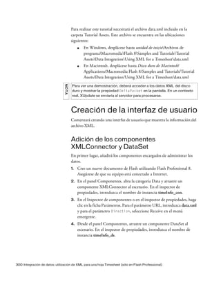 300 Integración de datos: utilización de XML para una hoja Timesheet (sólo en Flash Professional)
Para realizar este tutorial necesitará el archivo data.xml incluido en la
carpeta Tutorial Assets. Este archivo se encuentra en las ubicaciones
siguientes:
■ En Windows, desplácese hasta unidad de inicioArchivos de
programaMacromediaFlash 8Samples and TutorialsTutorial
AssetsData IntegrationUsing XML for a Timesheetdata.xml
■ En Macintosh, desplácese hasta Disco duro de Macintosh/
Applications/Macromedia Flash 8/Samples and Tutorials/Tutorial
Assets/Data Integration/Using XML for a Timesheet/data.xml
Creación de la interfaz de usuario
Comenzará creando una interfaz de usuario que muestra la información del
archivo XML.
Adición de los componentes
XMLConnector y DataSet
En primer lugar, añadirá los componentes encargados de administrar los
datos.
1. Cree un nuevo documento de Flash utilizando Flash Professional 8.
Asegúrese de que su equipo está conectado a Internet.
2. En el panel Componentes, abra la categoría Data y arrastre un
componente XMLConnector al escenario. En el inspector de
propiedades, introduzca el nombre de instancia timeInfo_con.
3. En el Inspector de componentes o en el inspector de propiedades, haga
clic en la ficha Parámetros. Para el parámetro URL, introduzca data.xml
y para el parámetro Direction, seleccione Receive en el menú
emergente.
4. Desde el panel Componentes, arrastre un componente DataSet al
escenario. En el inspector de propiedades, introduzca el nombre de
instancia timeInfo_ds.
NOTA
Para ver una demostración, deberá acceder a los datos XML del disco
duro y mostrar la propiedad DeltaPacket en la pantalla. En un contexto
real, XUpdate se enviaría al servidor para procesarse.
 
