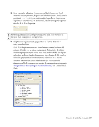 Creación de la interfaz de usuario 301
5. En el escenario, seleccione el componente XMLConnector. En el
Inspector de componentes, haga clic en la ficha Esquema. Seleccione la
propiedad results:XML y, a continuación, haga clic en Importar un
esquema de un archivo XML de muestra, situado en la parte superior
derecha de la ficha Esquema.
6. Desplácese al lugar donde haya guardado el archivo data.xml y
seleccione el archivo.
En la ficha Esquema se muestra ahora la estructura de los datos del
archivo. El nodo row se asigna a una matriz ActionScript de objetos
anónimos porque se repite varias veces en el archivo XML. Cualquier
subnodo o atributo situado directamente bajo el nodo de fila (row) se
considera propiedad del objeto anónimo contenido en la matriz.
Para más información acerca del modo en que Flash convierte
documentos XML en una representación de esquema interna, consulte
“Integración de datos (sólo para Flash Professional)” en Utilización de
Flash.
NOTA
También puede seleccionar Importar esquema XML en el menú de la
barra de título Inspector de componentes.
 