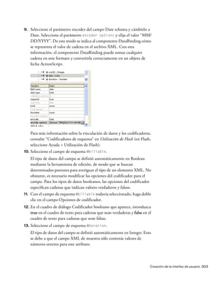 Creación de la interfaz de usuario 303
9. Seleccione el parámetro encoder del campo Date schema y cámbielo a
Date. Seleccione el parámetro encoder options y elija el valor “MM/
DD/YYYY”. De este modo se indica al componente DataBinding cómo
se representa el valor de cadena en el archivo XML. Con esta
información, el componente DataBinding puede tomar cualquier
cadena en este formato y convertirla correctamente en un objeto de
fecha ActionScript.
Para más información sobre la vinculación de datos y los codificadores,
consulte “Codificadores de esquema” en Utilización de Flash (en Flash,
seleccione Ayuda > Utilización de Flash).
10. Seleccione el campo de esquema @billable.
El tipo de datos del campo se definió automáticamente en Boolean
mediante la herramienta de edición, de modo que se buscan
determinados patrones para averiguar el tipo de un elemento XML. No
obstante, es necesario modificar las opciones del codificador para el
campo. Para los tipos de datos booleanos, las opciones del codificador
especifican cadenas que indican valores verdaderos y falsos.
11. Con el campo de esquema @billable todavía seleccionado, haga doble
clic en el campo Opciones de codificador.
12. En el cuadro de diálogo Codificador booleano que aparece, introduzca
true en el cuadro de texto para cadenas que sean verdaderas y false en el
cuadro de texto para cadenas que sean falsas.
13. Seleccione el campo de esquema @duration.
El tipo de datos del campo se definió automáticamente en Integer. Esto
se debe a que el campo XML de muestra sólo contenía valores de
números enteros para este atributo.
 