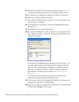 304 Integración de datos: utilización de XML para una hoja Timesheet (sólo en Flash Professional)
14. Seleccione el valor de Data Type para el campo de esquema @duration
y cámbielo por Number para que no esté limitado a valores enteros.
15. En el inspector de componentes, haga clic en la ficha Vinculaciones.
16. Haga clic en el botón Añadir vinculación.
17. En el cuadro de diálogo Añadir vinculación, seleccione el elemento row:
Array y haga clic en Aceptar.
18. En el Inspector de componentes, seleccione la propiedad Direction y
defínala en Out.
19. Haga doble clic en la propiedad Bound To.
20.En el cuadro de diálogo Vinculado a, haga clic en el componente Data
Set y, después, seleccione la ubicación de esquema dataProvider: Array
y haga clic en Aceptar.
El componente DataBinding copia cada objeto de la matriz de row en
un nuevo registro (objeto de transferencia) del componente DataSet.
Aplica los valores seleccionados a medida que se copian los datos, de
modo que el componente DataSet recibe los campos ActionScript
Date, Boolean y Number para los atributos @date, @billable y
@duration.
A continuación creará campos para el componente DataSet que
coincidan con los del componente XMLConnector.
21. En el escenario, seleccione el componente DataSet. En el Inspector de
componentes, haga clic en la ficha Esquema.
22.Haga clic en Añadir una propiedad de componente (+) e introduzca id
en Field Name e Integer en Data Type.
 
