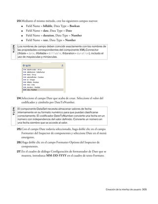 Creación de la interfaz de usuario 305
23.Mediante el mismo método, cree los siguientes campos nuevos:
■ Field Name = billable, Data Type = Boolean
■ Field Name = date, Data Type = Date
■ Field Name = duration, Data Type = Number
■ Field Name = rate, Data Type = Number
24.Seleccione el campo Date que acaba de crear. Seleccione el valor del
codificador y cámbielo por DateToNumber.
25.Con el campo Date todavía seleccionado, haga doble clic en el campo
Formatter del Inspector de componentes y seleccione Date en el menú
emergente.
26.Haga doble clic en el campo Formatter Options del Inspector de
componentes.
27.En el cuadro de diálogo Configuración de formateador de Date que se
muestra, introduzca MM-DD-YYYY en el cuadro de texto Formato.
NOTA
Los nombres de campo deben coincidir exactamente con los nombres de
las propiedades correspondientes del componente XMLConnector
(@date = date, @billable = billable, @duration = duration), incluido el
uso de mayúsculas y minúsculas.
NOTA
El componente DataSet necesita almacenar valores de fecha
internamente en su formato numérico para que puedan clasificarse
correctamente. El codificador DateToNumber convierte una fecha en un
número con independencia del valor definido. Convierte un número en
una fecha siembre que se accede al valor.
 