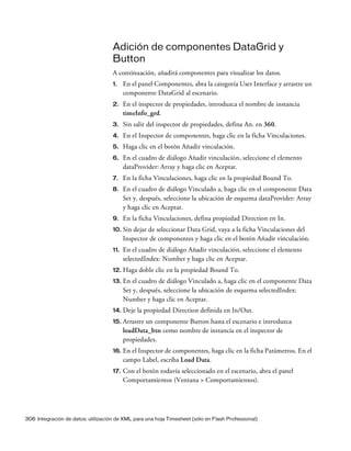 306 Integración de datos: utilización de XML para una hoja Timesheet (sólo en Flash Professional)
Adición de componentes DataGrid y
Button
A continuación, añadirá componentes para visualizar los datos.
1. En el panel Componentes, abra la categoría User Interface y arrastre un
componente DataGrid al escenario.
2. En el inspector de propiedades, introduzca el nombre de instancia
timeInfo_grd.
3. Sin salir del inspector de propiedades, defina An. en 360.
4. En el Inspector de componentes, haga clic en la ficha Vinculaciones.
5. Haga clic en el botón Añadir vinculación.
6. En el cuadro de diálogo Añadir vinculación, seleccione el elemento
dataProvider: Array y haga clic en Aceptar.
7. En la ficha Vinculaciones, haga clic en la propiedad Bound To.
8. En el cuadro de diálogo Vinculado a, haga clic en el componente Data
Set y, después, seleccione la ubicación de esquema dataProvider: Array
y haga clic en Aceptar.
9. En la ficha Vinculaciones, defina propiedad Direction en In.
10. Sin dejar de seleccionar Data Grid, vaya a la ficha Vinculaciones del
Inspector de componentes y haga clic en el botón Añadir vinculación.
11. En el cuadro de diálogo Añadir vinculación, seleccione el elemento
selectedIndex: Number y haga clic en Aceptar.
12. Haga doble clic en la propiedad Bound To.
13. En el cuadro de diálogo Vinculado a, haga clic en el componente Data
Set y, después, seleccione la ubicación de esquema selectedIndex:
Number y haga clic en Aceptar.
14. Deje la propiedad Direction definida en In/Out.
15. Arrastre un componente Button hasta el escenario e introduzca
loadData_btn como nombre de instancia en el inspector de
propiedades.
16. En el Inspector de componentes, haga clic en la ficha Parámetros. En el
campo Label, escriba Load Data.
17. Con el botón todavía seleccionado en el escenario, abra el panel
Comportamientos (Ventana > Comportamientos).
 