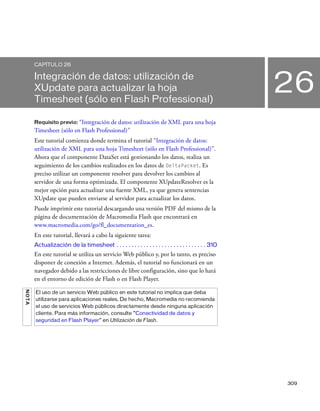 309
26
CAPÍTULO 26
Integración de datos: utilización de
XUpdate para actualizar la hoja
Timesheet (sólo en Flash Professional)
Requisito previo: “Integración de datos: utilización de XML para una hoja
Timesheet (sólo en Flash Professional)”
Este tutorial comienza donde termina el tutorial “Integración de datos:
utilización de XML para una hoja Timesheet (sólo en Flash Professional)”.
Ahora que el componente DataSet está gestionando los datos, realiza un
seguimiento de los cambios realizados en los datos de DeltaPacket. Es
preciso utilizar un componente resolver para devolver los cambios al
servidor de una forma optimizada. El componente XUpdateResolver es la
mejor opción para actualizar una fuente XML, ya que genera sentencias
XUpdate que pueden enviarse al servidor para actualizar los datos.
Puede imprimir este tutorial descargando una versión PDF del mismo de la
página de documentación de Macromedia Flash que encontrará en
www.macromedia.com/go/fl_documentation_es.
En este tutorial, llevará a cabo la siguiente tarea:
Actualización de la timesheet . . . . . . . . . . . . . . . . . . . . . . . . . . . . . . 310
En este tutorial se utiliza un servicio Web público y, por lo tanto, es preciso
disponer de conexión a Internet. Además, el tutorial no funcionará en un
navegador debido a las restricciones de libre configuración, sino que lo hará
en el entorno de edición de Flash o en Flash Player.
NOTA
El uso de un servicio Web público en este tutorial no implica que deba
utilizarse para aplicaciones reales. De hecho, Macromedia no recomienda
el uso de servicios Web públicos directamente desde ninguna aplicación
cliente. Para más información, consulte “Conectividad de datos y
seguridad en Flash Player” en Utilización de Flash.
 