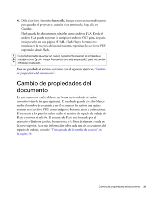 Cambio de propiedades del documento 31
4. Déle al archivo el nombre banner.fla, busque o cree un nuevo directorio
para guardar el proyecto y, cuando haya terminado, haga clic en
Guardar.
Flash guarda los documentos editables como archivos FLA. Desde el
archivo FLA puede exportar (o compilar) archivos SWF para, después,
incorporarlos en una página HTML. Flash Player, herramienta
instalada en la mayoría de los ordenadores, reproduce los archivos SWF
exportados desde Flash.
Una vez guardado el archivo, continúe con el siguiente ejercicio, “Cambio
de propiedades del documento”.
Cambio de propiedades del
documento
En este momento tendrá delante un lienzo vacío rodeado de varios
controles (véase la imagen siguiente). El cuadrado grande de color blanco
recibe el nombre de escenario y en él se insertan los activos que quiera
mostrar en el archivo SWF, como imágenes, botones, texto o animaciones.
El escenario y los paneles suelen recibir el nombre de espacio de trabajo de
Flash o entorno de edición. El entorno de Flash está formado por el
escenario y distintos paneles, herramientas y la línea de tiempo situada en
la parte superior. Para más información sobre cada una de las secciones del
espacio de trabajo, consulte “Visita guiada de la interfaz de usuario” en
la página 14.
NOTA
Es recomendable guardar un nuevo documento cuando se empieza a
trabajar con él (y con mayor frecuencia una vez empezado) para no perder
el trabajo realizado.
 