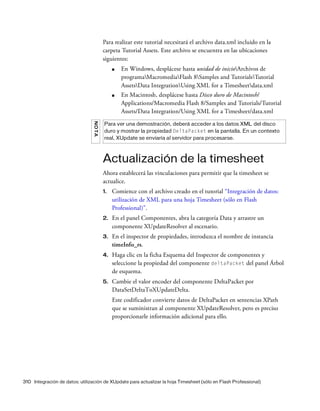 310 Integración de datos: utilización de XUpdate para actualizar la hoja Timesheet (sólo en Flash Professional)
Para realizar este tutorial necesitará el archivo data.xml incluido en la
carpeta Tutorial Assets. Este archivo se encuentra en las ubicaciones
siguientes:
■ En Windows, desplácese hasta unidad de inicioArchivos de
programaMacromediaFlash 8Samples and TutorialsTutorial
AssetsData IntegrationUsing XML for a Timesheetdata.xml
■ En Macintosh, desplácese hasta Disco duro de Macintosh/
Applications/Macromedia Flash 8/Samples and Tutorials/Tutorial
Assets/Data Integration/Using XML for a Timesheet/data.xml
Actualización de la timesheet
Ahora establecerá las vinculaciones para permitir que la timesheet se
actualice.
1. Comience con el archivo creado en el tutorial “Integración de datos:
utilización de XML para una hoja Timesheet (sólo en Flash
Professional)”.
2. En el panel Componentes, abra la categoría Data y arrastre un
componente XUpdateResolver al escenario.
3. En el inspector de propiedades, introduzca el nombre de instancia
timeInfo_rs.
4. Haga clic en la ficha Esquema del Inspector de componentes y
seleccione la propiedad del componente deltaPacket del panel Árbol
de esquema.
5. Cambie el valor encoder del componente DeltaPacket por
DataSetDeltaToXUpdateDelta.
Este codificador convierte datos de DeltaPacket en sentencias XPath
que se suministran al componente XUpdateResolver, pero es preciso
proporcionarle información adicional para ello.
NOTA
Para ver una demostración, deberá acceder a los datos XML del disco
duro y mostrar la propiedad DeltaPacket en la pantalla. En un contexto
real, XUpdate se enviaría al servidor para procesarse.
 